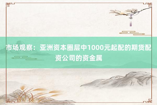 市场观察：亚洲资本圈层中1000元起配的期货配资公司的资金属