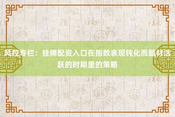 风控专栏：挂牌配资入口在指数表现钝化而题材活跃的时期里的策略