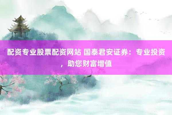 配资专业股票配资网站 国泰君安证券：专业投资，助您财富增值