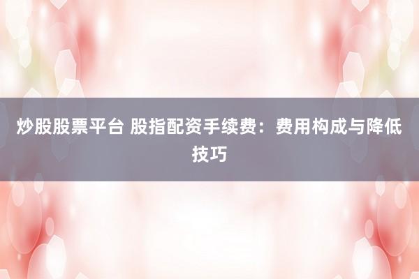 炒股股票平台 股指配资手续费：费用构成与降低技巧