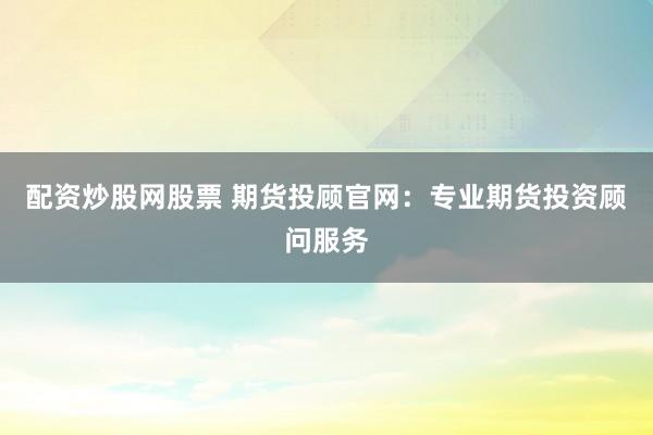 配资炒股网股票 期货投顾官网：专业期货投资顾问服务