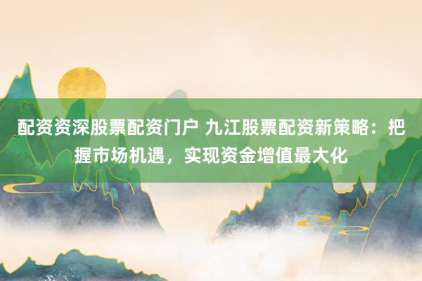 配资资深股票配资门户 九江股票配资新策略：把握市场机遇，实现资金增值最大化