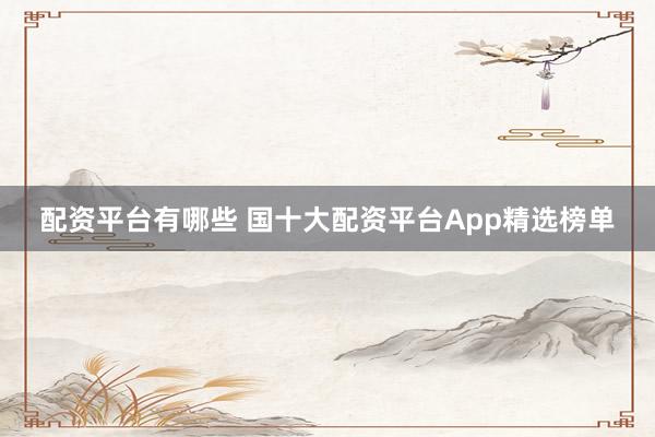 配资平台有哪些 国十大配资平台App精选榜单
