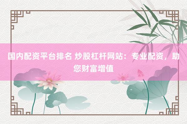 国内配资平台排名 炒股杠杆网站：专业配资，助您财富增值