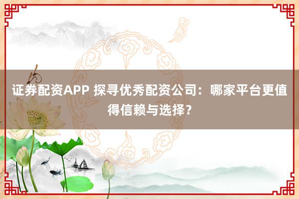 证券配资APP 探寻优秀配资公司：哪家平台更值得信赖与选择？