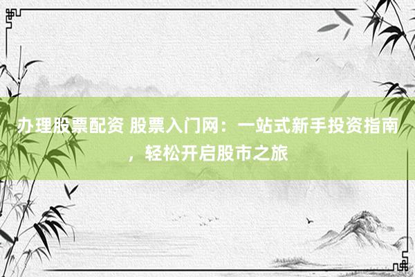 办理股票配资 股票入门网：一站式新手投资指南，轻松开启股市之旅