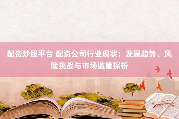 配资炒股平台 配资公司行业现状：发展趋势、风险挑战与市场监管探析