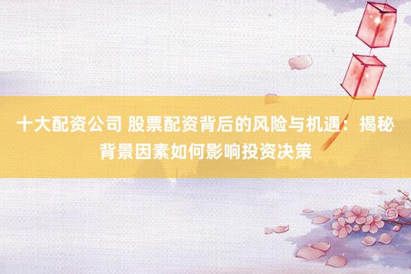 十大配资公司 股票配资背后的风险与机遇：揭秘背景因素如何影响投资决策