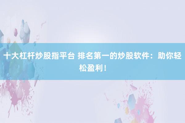 十大杠杆炒股指平台 排名第一的炒股软件：助你轻松盈利！
