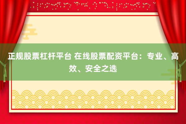 正规股票杠杆平台 在线股票配资平台：专业、高效、安全之选