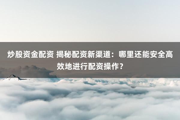 炒股资金配资 揭秘配资新渠道：哪里还能安全高效地进行配资操作？