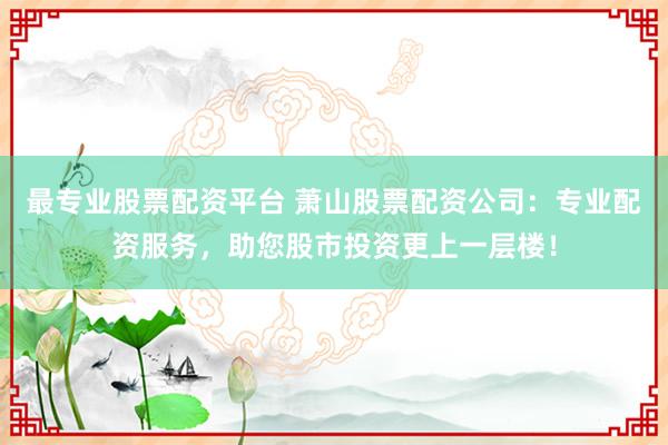 最专业股票配资平台 萧山股票配资公司：专业配资服务，助您股市投资更上一层楼！