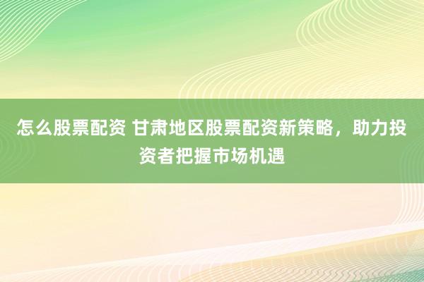 怎么股票配资 甘肃地区股票配资新策略，助力投资者把握市场机遇