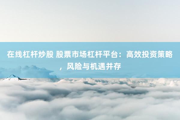 在线杠杆炒股 股票市场杠杆平台：高效投资策略，风险与机遇并存