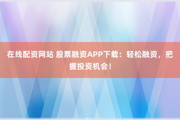 在线配资网站 股票融资APP下载：轻松融资，把握投资机会！