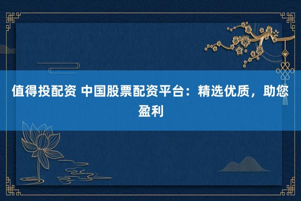 值得投配资 中国股票配资平台：精选优质，助您盈利