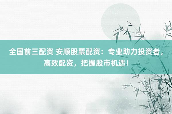 全国前三配资 安顺股票配资：专业助力投资者，高效配资，把握股市机遇！