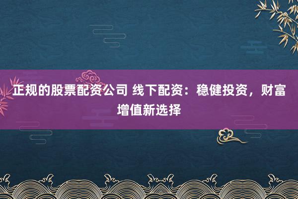 正规的股票配资公司 线下配资：稳健投资，财富增值新选择