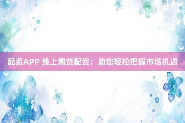 配资APP 线上期货配资：助您轻松把握市场机遇