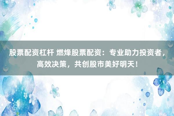 股票配资杠杆 燃烽股票配资：专业助力投资者，高效决策，共创股市美好明天！
