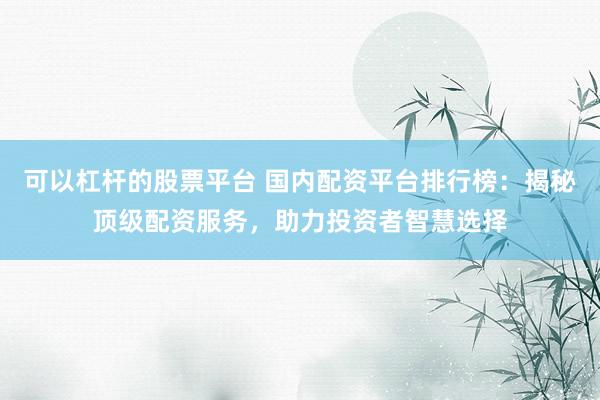 可以杠杆的股票平台 国内配资平台排行榜：揭秘顶级配资服务，助力投资者智慧选择