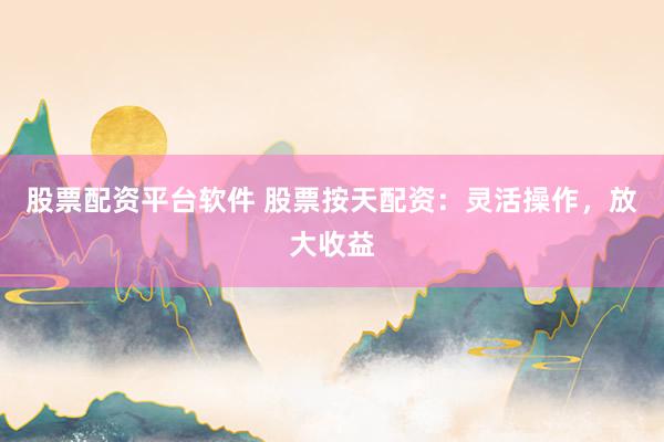 股票配资平台软件 股票按天配资：灵活操作，放大收益