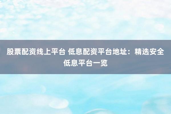 股票配资线上平台 低息配资平台地址：精选安全低息平台一览