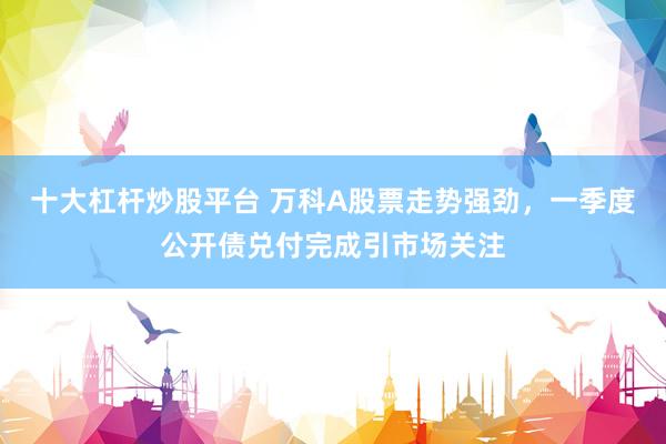 十大杠杆炒股平台 万科A股票走势强劲，一季度公开债兑付完成引市场关注