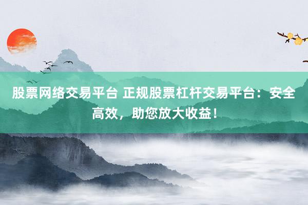 股票网络交易平台 正规股票杠杆交易平台：安全高效，助您放大收益！