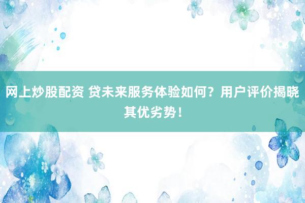 网上炒股配资 贷未来服务体验如何？用户评价揭晓其优劣势！