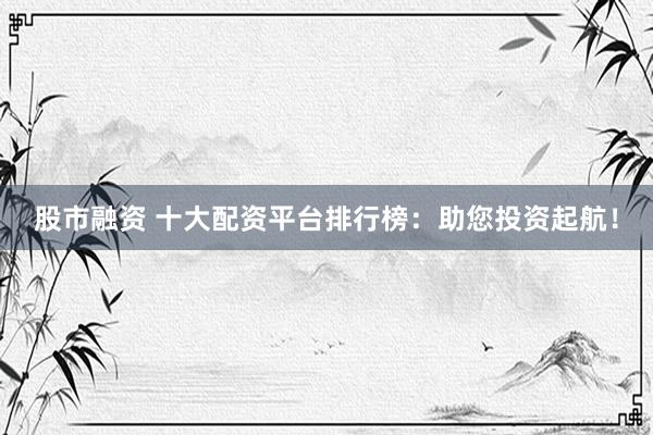 股市融资 十大配资平台排行榜：助您投资起航！