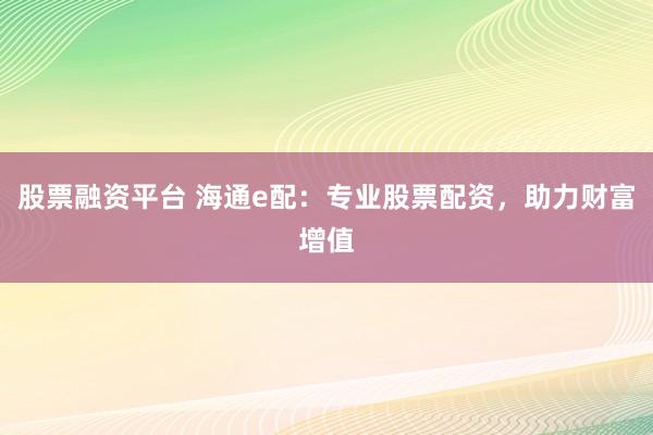 股票融资平台 海通e配：专业股票配资，助力财富增值